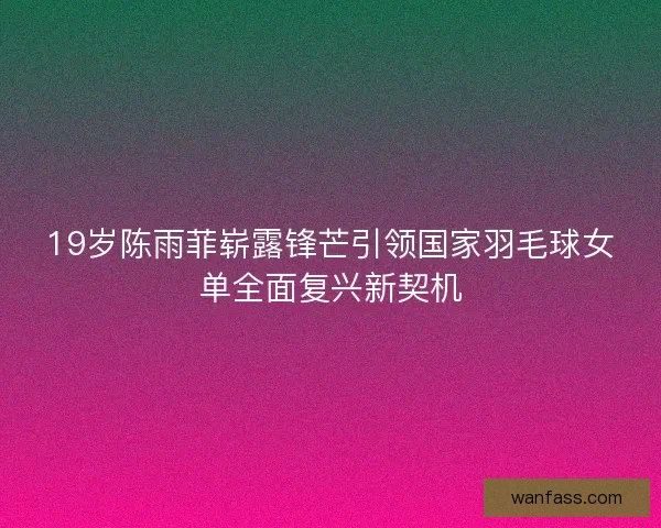 19岁陈雨菲崭露锋芒引领国家羽毛球女单全面复兴新契机 19岁陈雨菲崭露锋芒引领国家羽毛球女单全面复兴新契机
