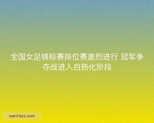 全国女足锦标赛排位赛激烈进行 冠军争夺战进入白热化阶段 全国女足锦标赛排位赛激烈进行 冠军争夺战进入白热化阶段
