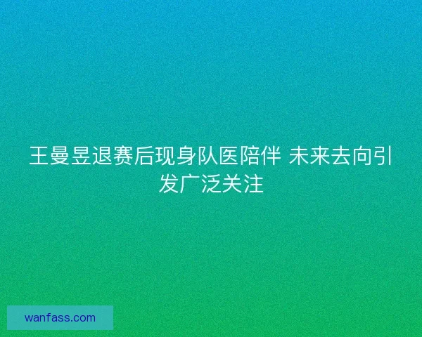 王曼昱退赛后现身队医陪伴 未来去向引发广泛关注 王曼昱退赛后现身队医陪伴 未来去向引发广泛关注