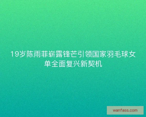 19岁陈雨菲崭露锋芒引领国家羽毛球女单全面复兴新契机
