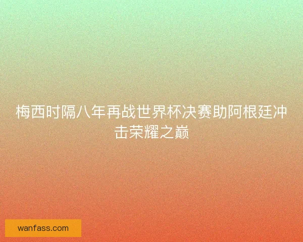 梅西时隔八年再战世界杯决赛助阿根廷冲击荣耀之巅