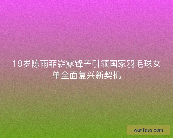 19岁陈雨菲崭露锋芒引领国家羽毛球女单全面复兴新契机