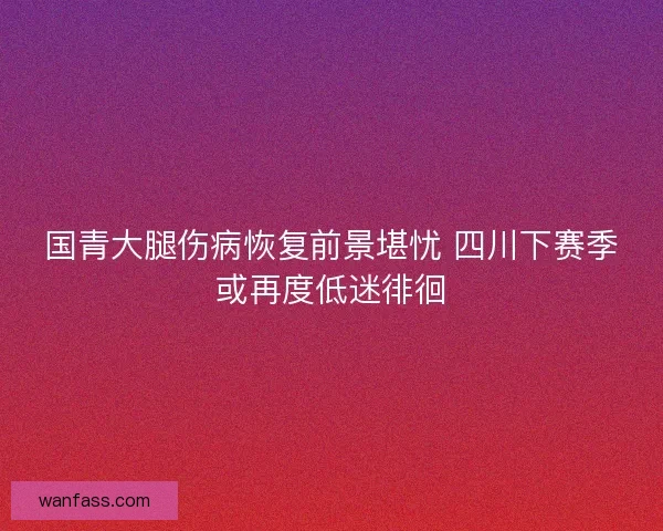 国青大腿伤病恢复前景堪忧 四川下赛季或再度低迷徘徊