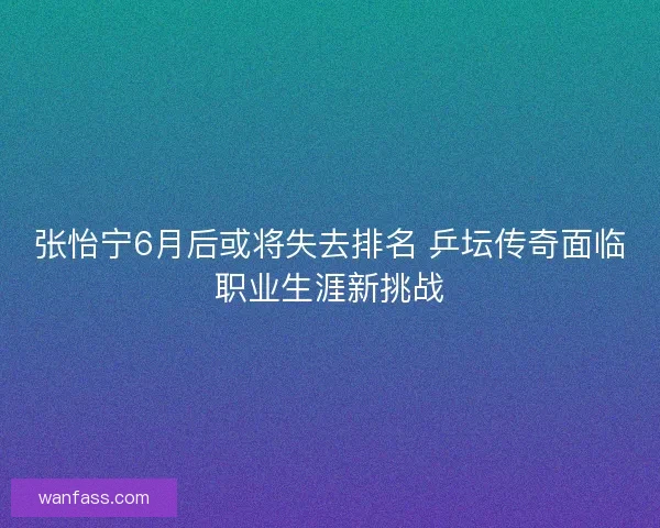 张怡宁6月后或将失去排名 乒坛传奇面临职业生涯新挑战