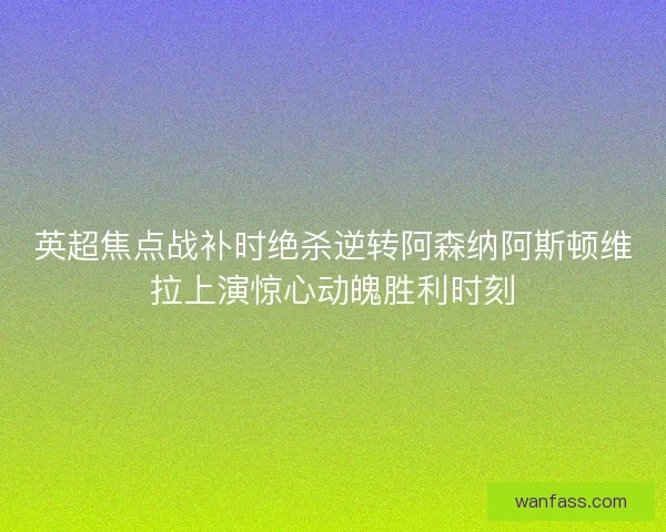英超焦点战补时绝杀逆转阿森纳阿斯顿维拉上演惊心动魄胜利时刻