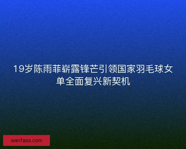 19岁陈雨菲崭露锋芒引领国家羽毛球女单全面复兴新契机