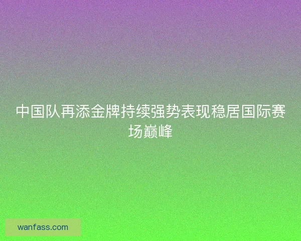 中国队再添金牌持续强势表现稳居国际赛场巅峰