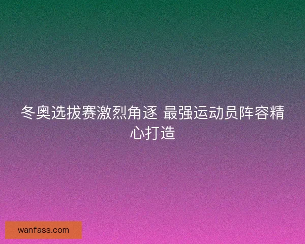 冬奥选拔赛激烈角逐 最强运动员阵容精心打造