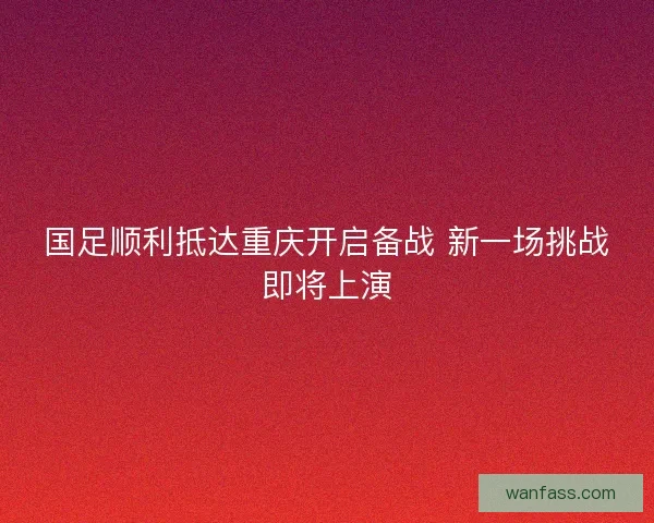 国足顺利抵达重庆开启备战 新一场挑战即将上演