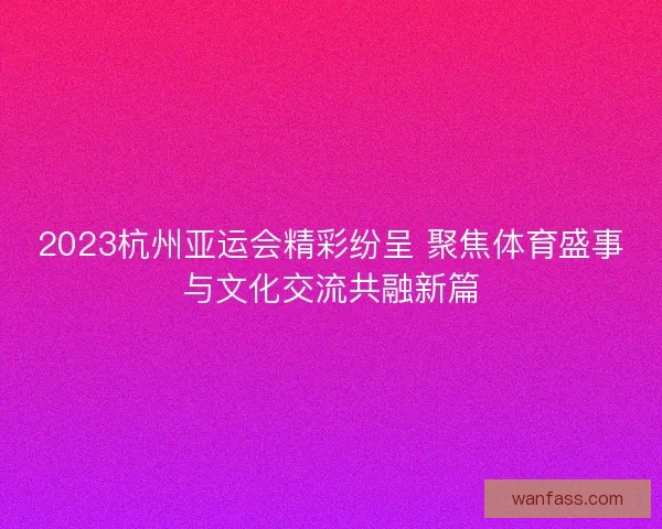 2023杭州亚运会精彩纷呈 聚焦体育盛事与文化交流共融新篇