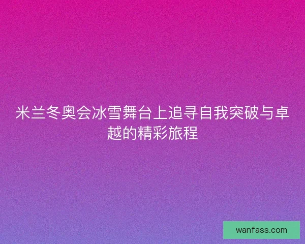米兰冬奥会冰雪舞台上追寻自我突破与卓越的精彩旅程