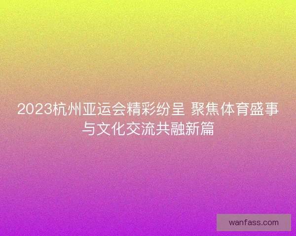 2023杭州亚运会精彩纷呈 聚焦体育盛事与文化交流共融新篇